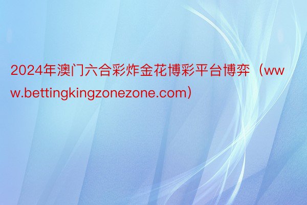 2024年澳门六合彩炸金花博彩平台博弈（www.bettingkingzonezone.com）