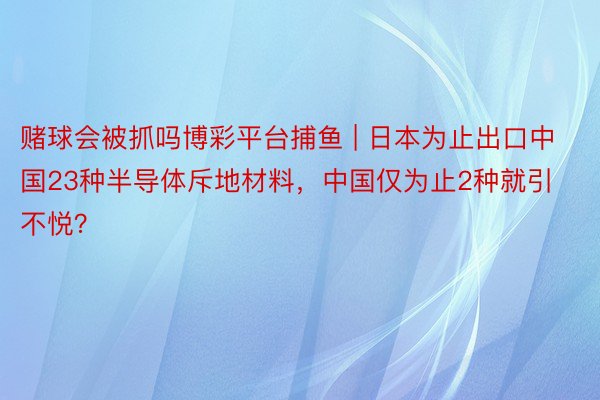 赌球会被抓吗博彩平台捕鱼 | 日本为止出口中国23种半导体斥地材料，中国仅为止2种就引不悦？