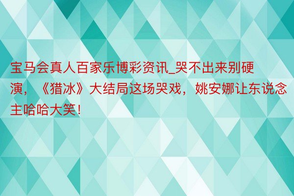 宝马会真人百家乐博彩资讯_哭不出来别硬演，《猎冰》大结局这场哭戏，姚安娜让东说念主哈哈大笑！