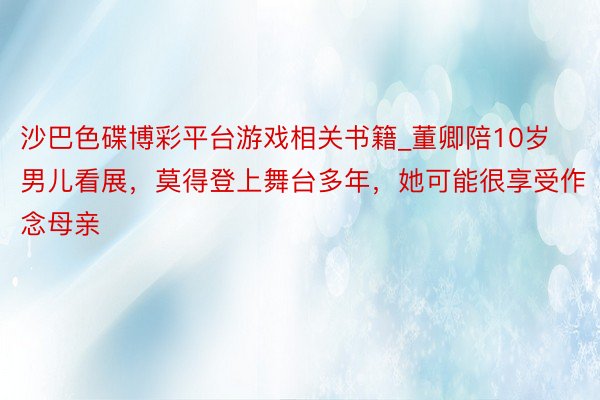 沙巴色碟博彩平台游戏相关书籍_董卿陪10岁男儿看展，莫得登上舞台多年，她可能很享受作念母亲