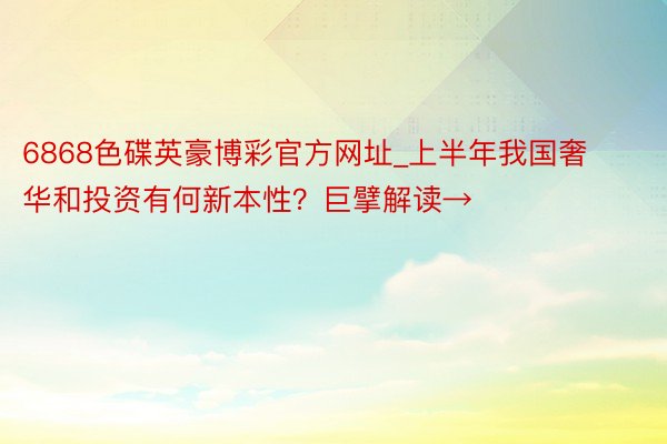 6868色碟英豪博彩官方网址_上半年我国奢华和投资有何新本性？巨擘解读→