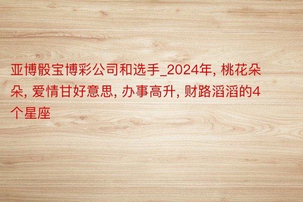 亚博骰宝博彩公司和选手_2024年， 桃花朵朵， 爱情甘好意思， 办事高升， 财路滔滔的4个星座