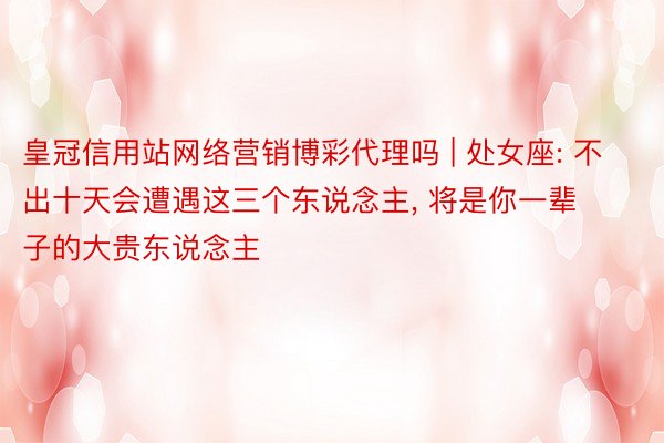 皇冠信用站网络营销博彩代理吗 | 处女座: 不出十天会遭遇这三个东说念主， 将是你一辈子的大贵东说念主