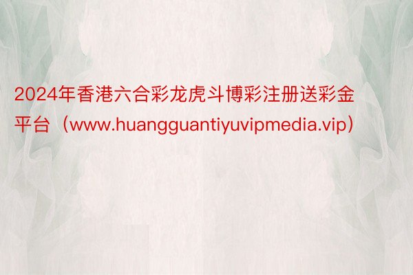 2024年香港六合彩龙虎斗博彩注册送彩金平台（www.huangguantiyuvipmedia.vip）