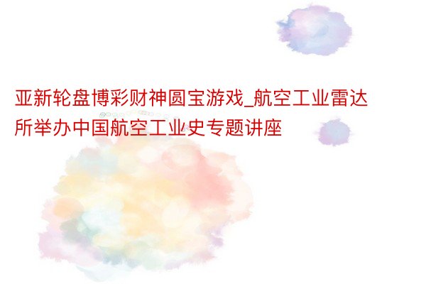 亚新轮盘博彩财神圆宝游戏_航空工业雷达所举办中国航空工业史专题讲座