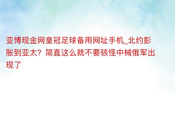 亚博现金网皇冠足球备用网址手机_北约彭胀到亚太？简直这么就不要骇怪中械俄军出现了