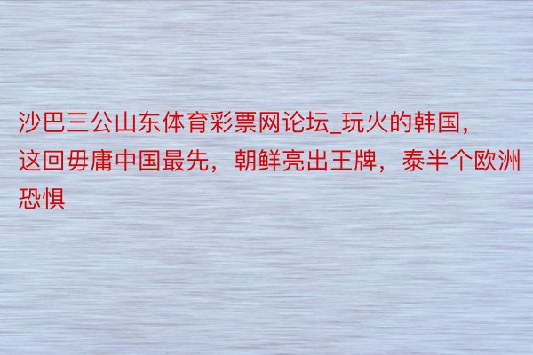 沙巴三公山东体育彩票网论坛_玩火的韩国，这回毋庸中国最先，朝鲜亮出王牌，泰半个欧洲恐惧