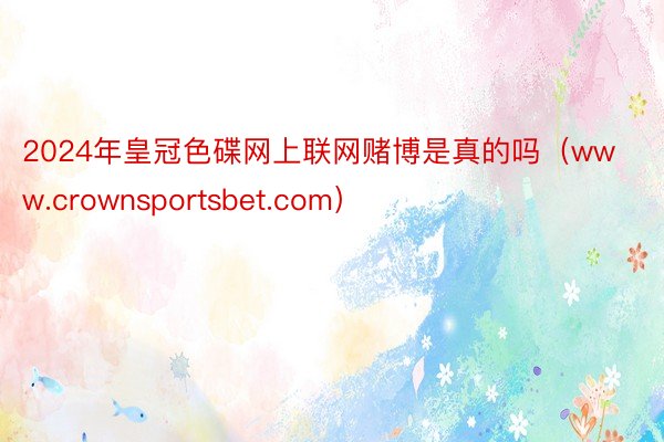 2024年皇冠色碟网上联网赌博是真的吗（www.crownsportsbet.com）