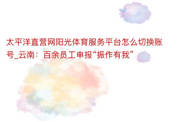 太平洋直营网阳光体育服务平台怎么切换账号_云南：百余员工申报“振作有我”