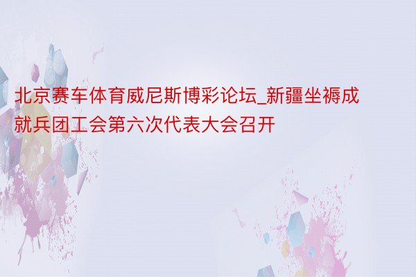 北京赛车体育威尼斯博彩论坛_新疆坐褥成就兵团工会第六次代表大会召开