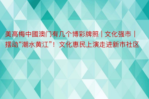 美高梅中國澳门有几个博彩牌照 | 文化强市｜摆动“潮水黄江”！文化惠民上演走进新市社区