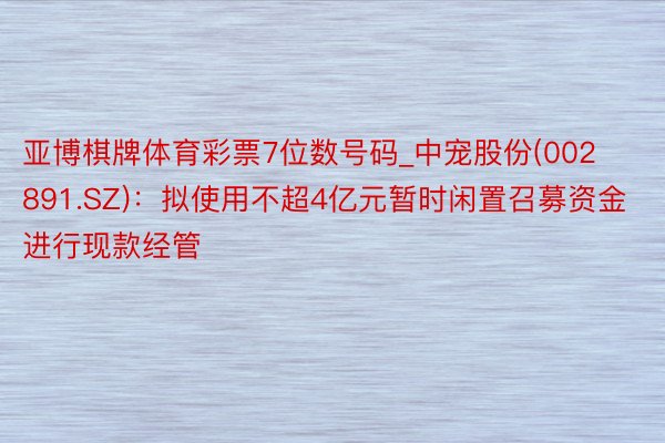 亚博棋牌体育彩票7位数号码_中宠股份(002891.SZ)：拟使用不超4亿元暂时闲置召募资金进行现款经管