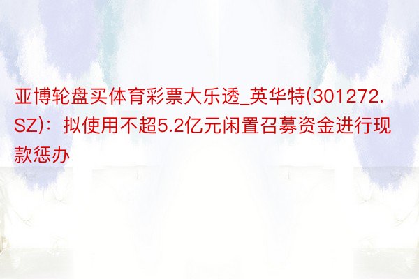 亚博轮盘买体育彩票大乐透_英华特(301272.SZ)：拟使用不超5.2亿元闲置召募资金进行现款惩办