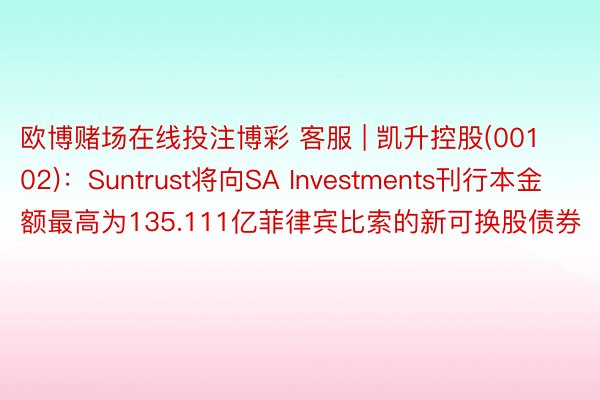 欧博赌场在线投注博彩 客服 | 凯升控股(00102)：Suntrust将向SA Investments刊行本金额最高为135.111亿菲律宾比索的新可换股债券