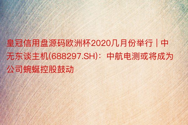 皇冠信用盘源码欧洲杯2020几月份举行 | 中无东谈主机(688297.SH)：中航电测或将成为公司蜿蜒控股鼓动