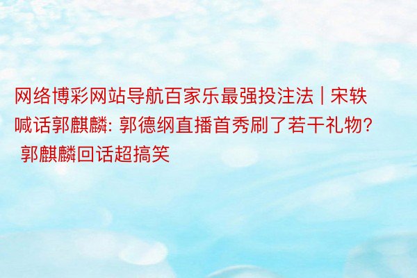 网络博彩网站导航百家乐最强投注法 | 宋轶喊话郭麒麟: 郭德纲直播首秀刷了若干礼物? 郭麒麟回话超搞笑