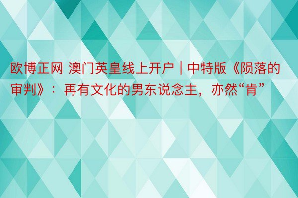 欧博正网 澳门英皇线上开户 | 中特版《陨落的审判》：再有文化的男东说念主，亦然“肯”