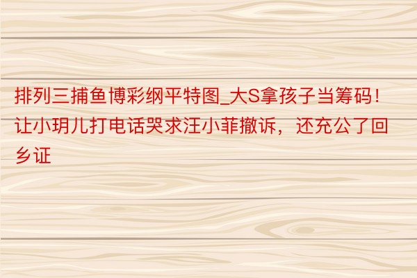 排列三捕鱼博彩纲平特图_大S拿孩子当筹码！让小玥儿打电话哭求汪小菲撤诉，还充公了回乡证