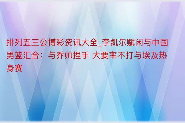 排列五三公博彩资讯大全_李凯尔赋闲与中国男篮汇合：与乔帅捏手 大要率不打与埃及热身赛