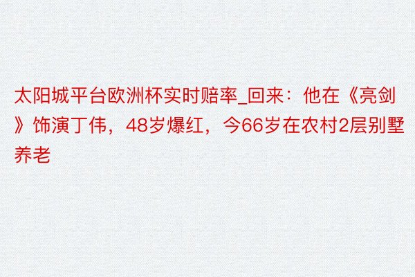 太阳城平台欧洲杯实时赔率_回来：他在《亮剑》饰演丁伟，48岁爆红，今66岁在农村2层别墅养老