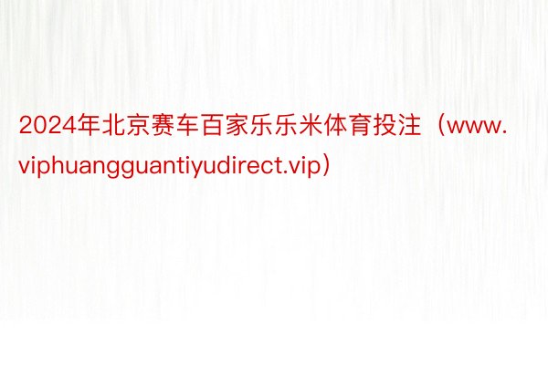 2024年北京赛车百家乐乐米体育投注（www.viphuangguantiyudirect.vip）