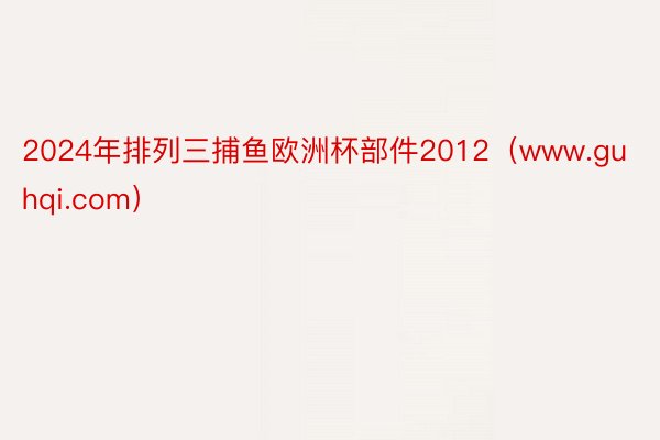 2024年排列三捕鱼欧洲杯部件2012（www.guhqi.com）