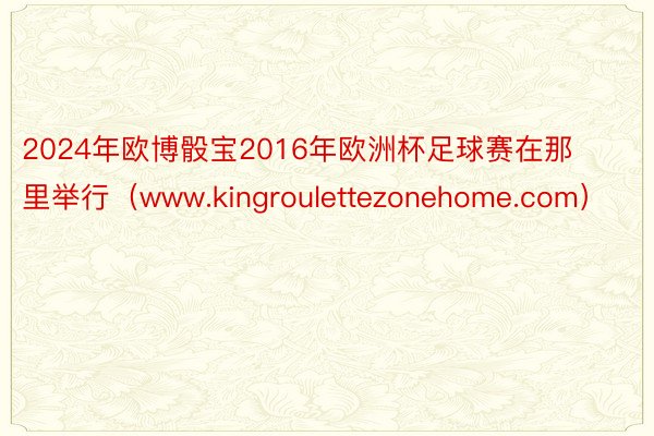 2024年欧博骰宝2016年欧洲杯足球赛在那里举行（www.kingroulettezonehome.com）