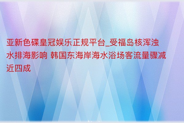 亚新色碟皇冠娱乐正规平台_受福岛核浑浊水排海影响 韩国东海岸海水浴场客流量骤减近四成