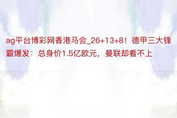 ag平台博彩网香港马会_26+13+8！德甲三大锋霸爆发：总身价1.5亿欧元，曼联却看不上