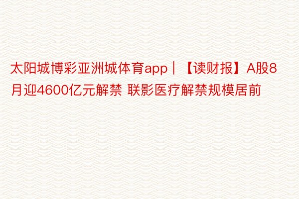 太阳城博彩亚洲城体育app | 【读财报】A股8月迎4600亿元解禁 联影医疗解禁规模居前