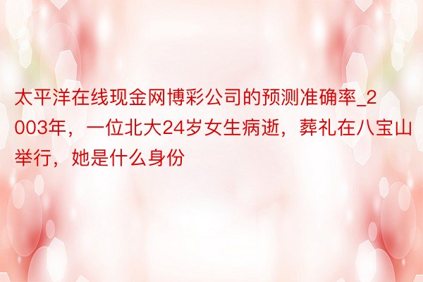 太平洋在线现金网博彩公司的预测准确率_2003年，一位北大24岁女生病逝，葬礼在八宝山举行，她是什么身份