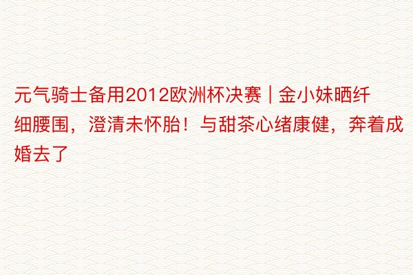 元气骑士备用2012欧洲杯决赛 | 金小妹晒纤细腰围，澄清未怀胎！与甜茶心绪康健，奔着成婚去了