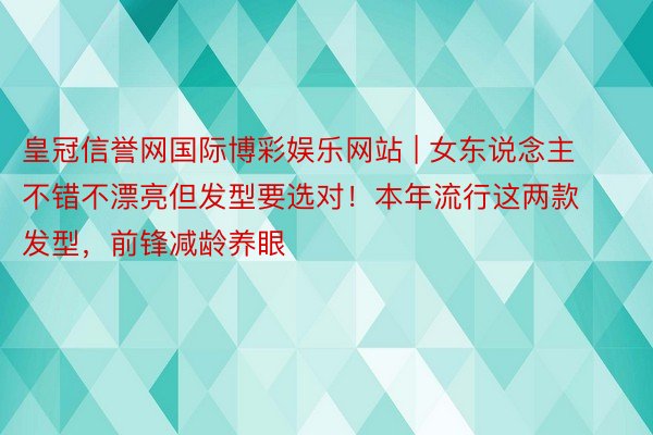 皇冠信誉网国际博彩娱乐网站 | 女东说念主不错不漂亮但发型要选对！本年流行这两款发型，前锋减龄养眼