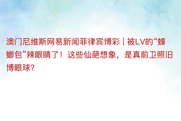 澳门尼维斯网易新闻菲律宾博彩 | 被LV的“蟑螂包”辣眼睛了！这些仙葩想象，是真前卫照旧博眼球？