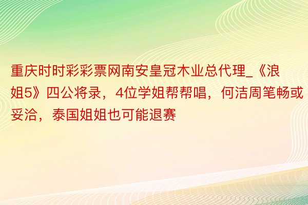 重庆时时彩彩票网南安皇冠木业总代理_《浪姐5》四公将录，4位学姐帮帮唱，何洁周笔畅或妥洽，泰国姐姐也可能退赛