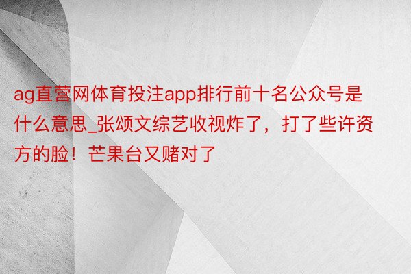 ag直营网体育投注app排行前十名公众号是什么意思_张颂文综艺收视炸了，打了些许资方的脸！芒果台又赌对了