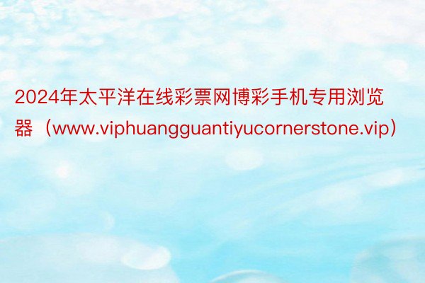 2024年太平洋在线彩票网博彩手机专用浏览器（www.viphuangguantiyucornerstone.vip）