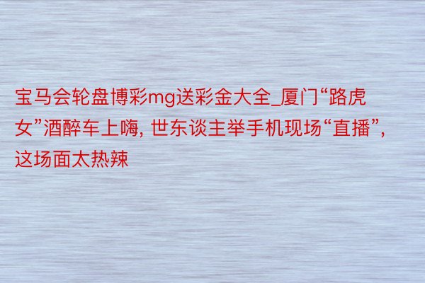 宝马会轮盘博彩mg送彩金大全_厦门“路虎女”酒醉车上嗨， 世东谈主举手机现场“直播”， 这场面太热辣