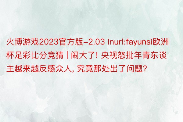 火博游戏2023官方版-2.03 Inurl:fayunsi欧洲杯足彩比分竞猜 | 闹大了! 央视怒批年青东谈主越来越反感众人, 究竟那处出了问题?