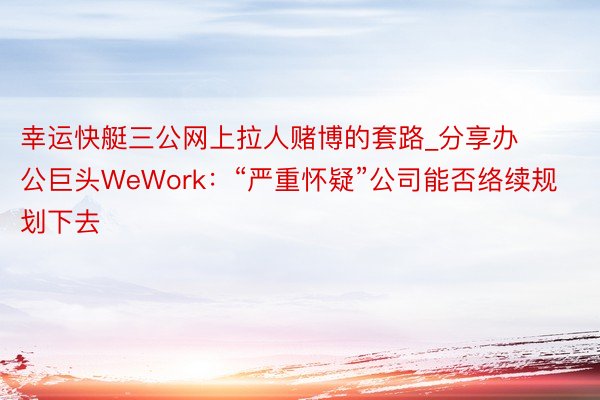 幸运快艇三公网上拉人赌博的套路_分享办公巨头WeWork：“严重怀疑”公司能否络续规划下去