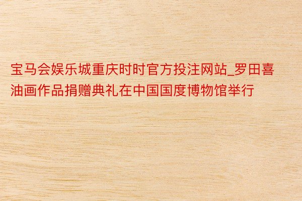 宝马会娱乐城重庆时时官方投注网站_罗田喜油画作品捐赠典礼在中国国度博物馆举行