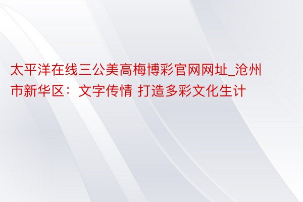 太平洋在线三公美高梅博彩官网网址_沧州市新华区：文字传情 打造多彩文化生计