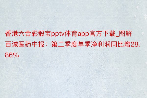 香港六合彩骰宝pptv体育app官方下载_图解百诚医药中报：第二季度单季净利润同比增28.86%