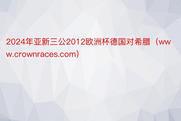 2024年亚新三公2012欧洲杯德国对希腊（www.crownraces.com）