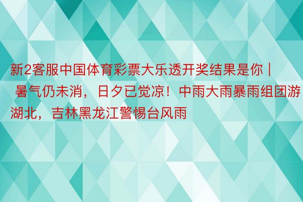 新2客服中国体育彩票大乐透开奖结果是你 | 暑气仍未消，日夕已觉凉！中雨大雨暴雨组团游湖北，吉林黑龙江警惕台风雨