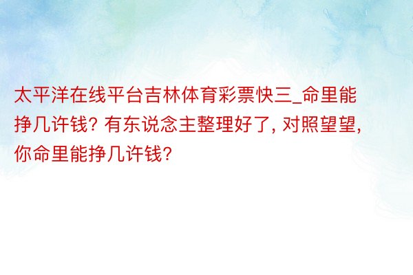 太平洋在线平台吉林体育彩票快三_命里能挣几许钱? 有东说念主整理好了， 对照望望， 你命里能挣几许钱?