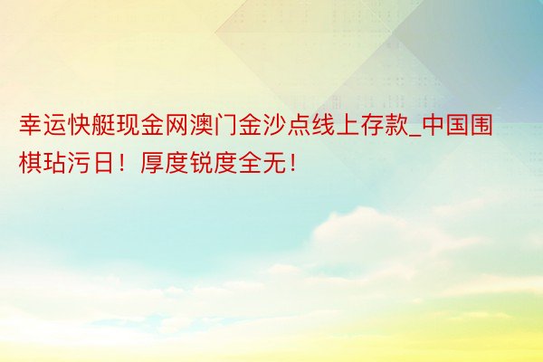 幸运快艇现金网澳门金沙点线上存款_中国围棋玷污日！厚度锐度全无！