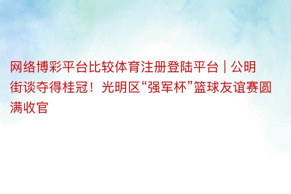 网络博彩平台比较体育注册登陆平台 | 公明街谈夺得桂冠！光明区“强军杯”篮球友谊赛圆满收官