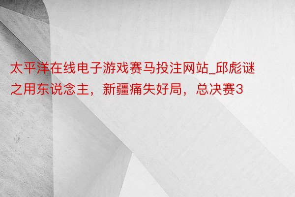 太平洋在线电子游戏赛马投注网站_邱彪谜之用东说念主，新疆痛失好局，总决赛3