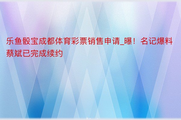 乐鱼骰宝成都体育彩票销售申请_曝！名记爆料蔡斌已完成续约